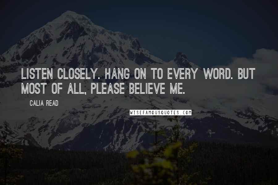 Calia Read Quotes: Listen closely. Hang on to every word. But most of all, please believe me.