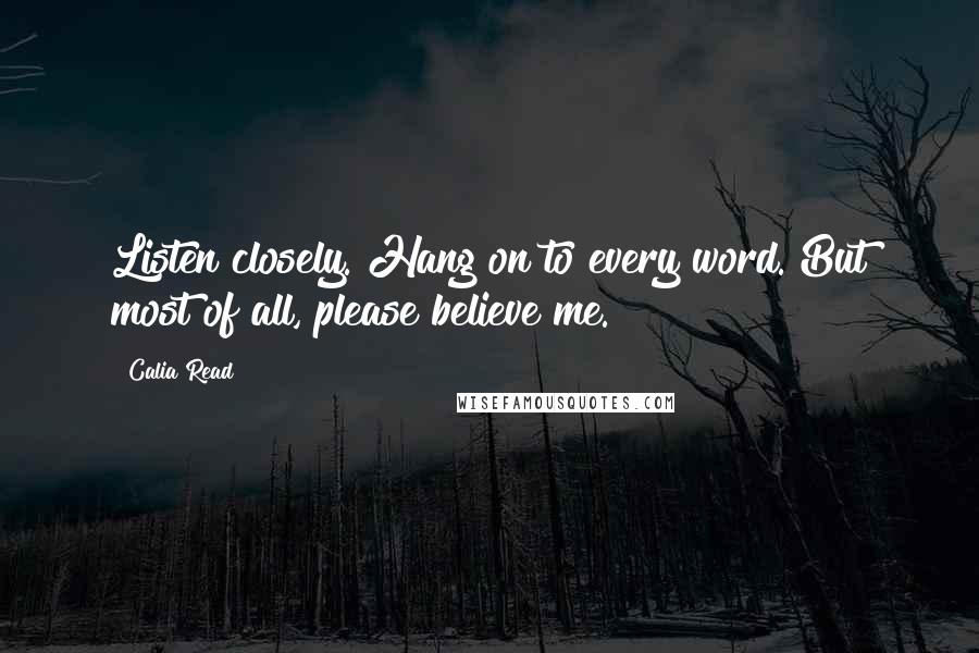 Calia Read Quotes: Listen closely. Hang on to every word. But most of all, please believe me.