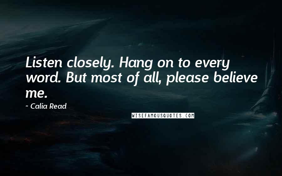 Calia Read Quotes: Listen closely. Hang on to every word. But most of all, please believe me.