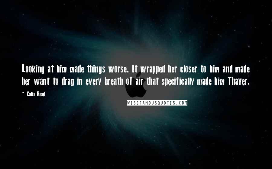 Calia Read Quotes: Looking at him made things worse. It wrapped her closer to him and made her want to drag in every breath of air that specifically made him Thayer.