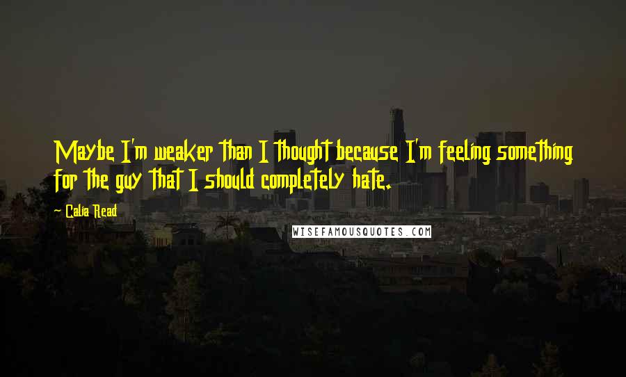 Calia Read Quotes: Maybe I'm weaker than I thought because I'm feeling something for the guy that I should completely hate.