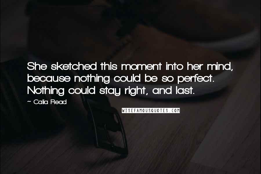 Calia Read Quotes: She sketched this moment into her mind, because nothing could be so perfect. Nothing could stay right, and last.