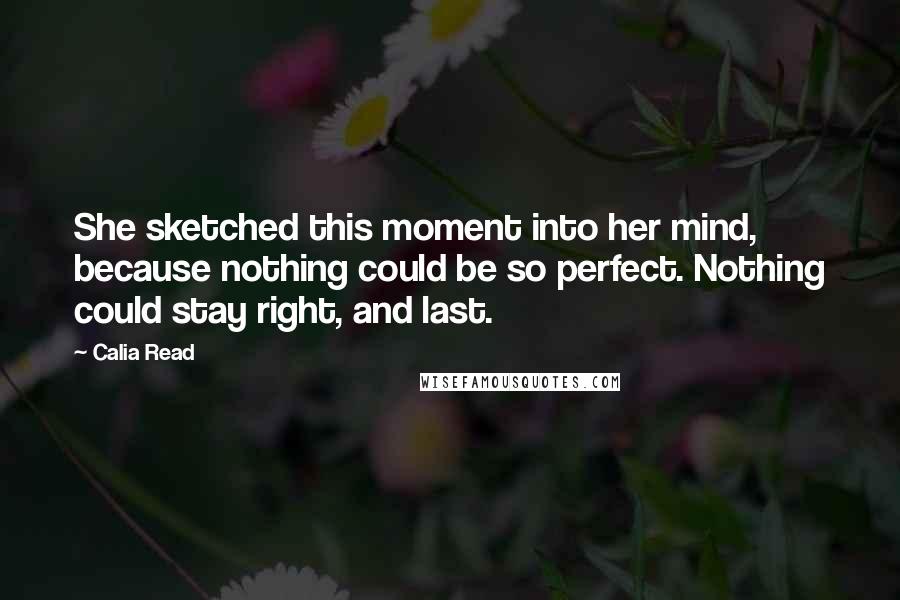 Calia Read Quotes: She sketched this moment into her mind, because nothing could be so perfect. Nothing could stay right, and last.