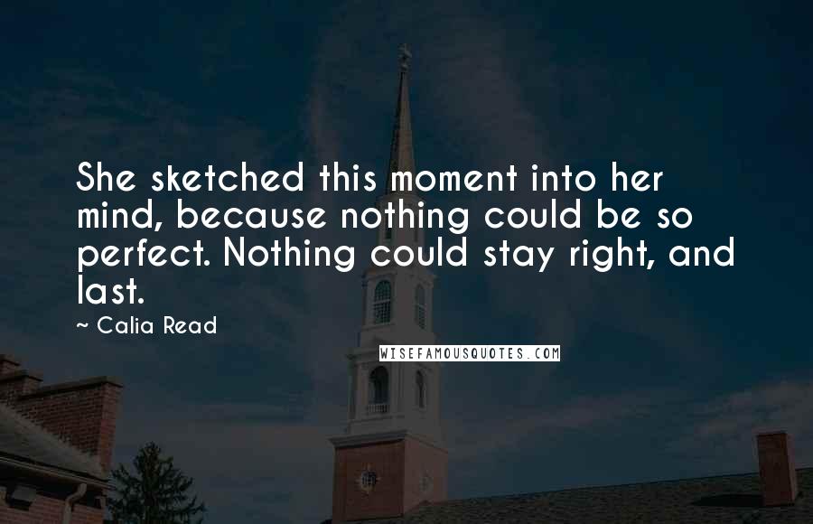 Calia Read Quotes: She sketched this moment into her mind, because nothing could be so perfect. Nothing could stay right, and last.