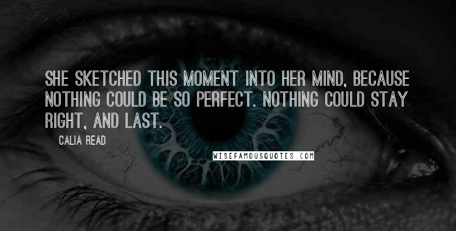 Calia Read Quotes: She sketched this moment into her mind, because nothing could be so perfect. Nothing could stay right, and last.