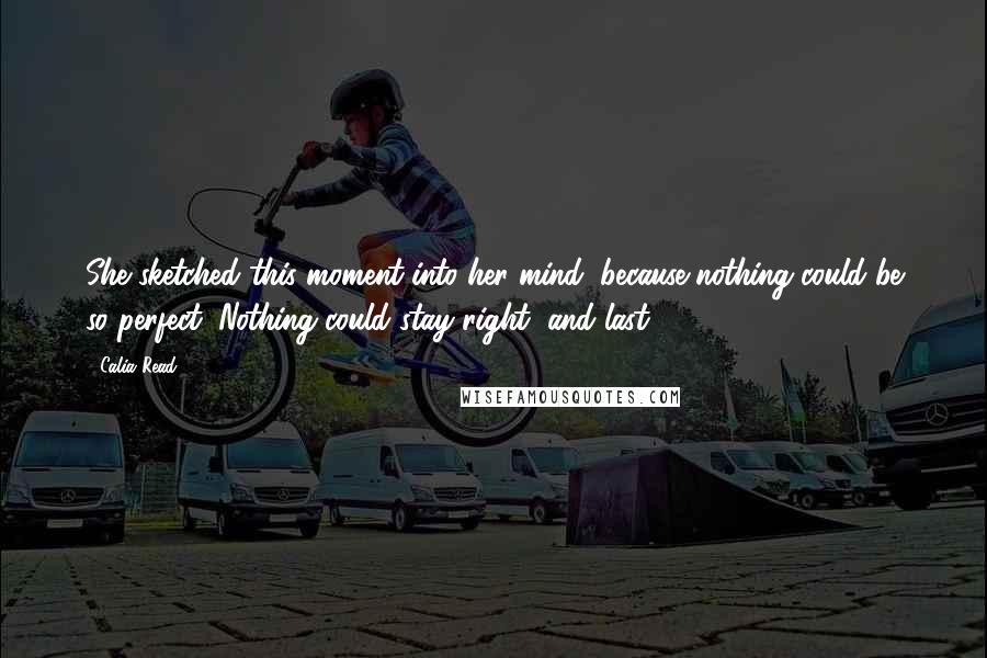 Calia Read Quotes: She sketched this moment into her mind, because nothing could be so perfect. Nothing could stay right, and last.