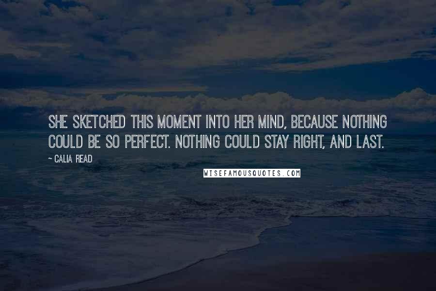 Calia Read Quotes: She sketched this moment into her mind, because nothing could be so perfect. Nothing could stay right, and last.