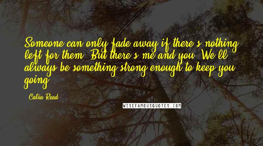 Calia Read Quotes: Someone can only fade away if there's nothing left for them. But there's me and you. We'll always be something strong enough to keep you going.