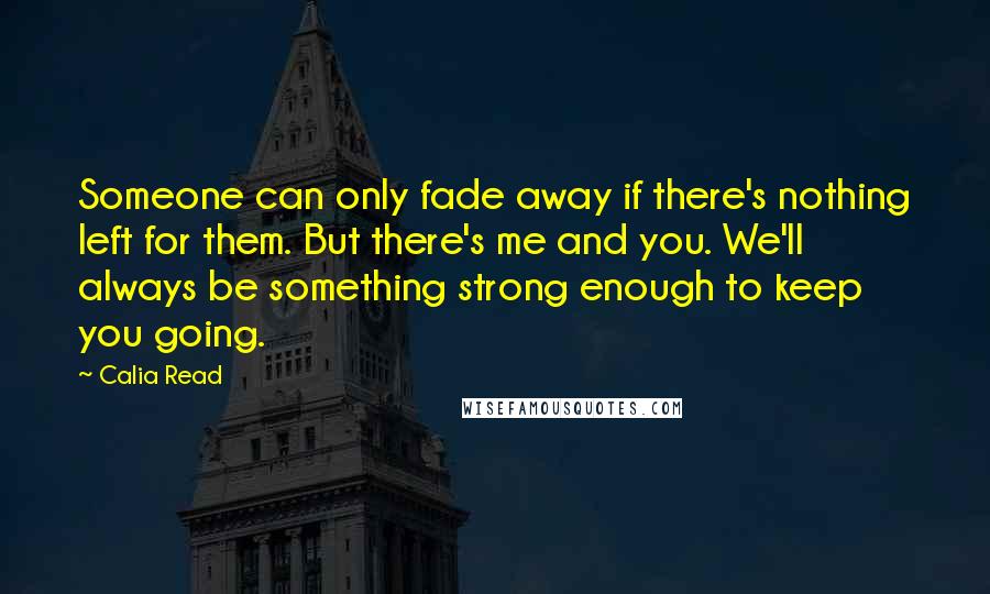Calia Read Quotes: Someone can only fade away if there's nothing left for them. But there's me and you. We'll always be something strong enough to keep you going.