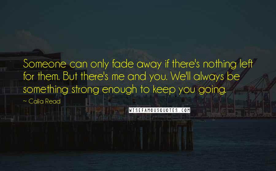 Calia Read Quotes: Someone can only fade away if there's nothing left for them. But there's me and you. We'll always be something strong enough to keep you going.