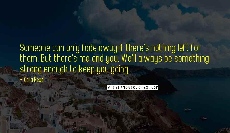 Calia Read Quotes: Someone can only fade away if there's nothing left for them. But there's me and you. We'll always be something strong enough to keep you going.