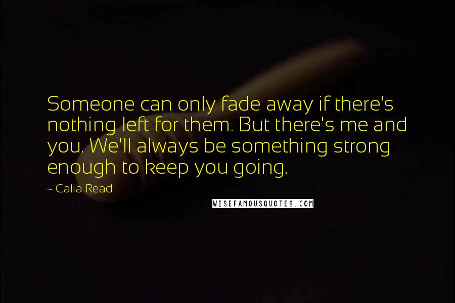 Calia Read Quotes: Someone can only fade away if there's nothing left for them. But there's me and you. We'll always be something strong enough to keep you going.