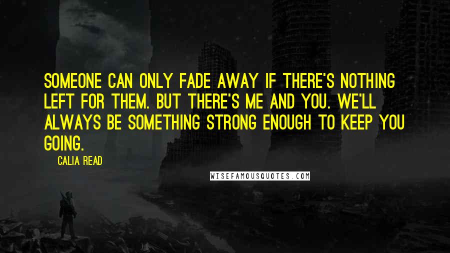 Calia Read Quotes: Someone can only fade away if there's nothing left for them. But there's me and you. We'll always be something strong enough to keep you going.