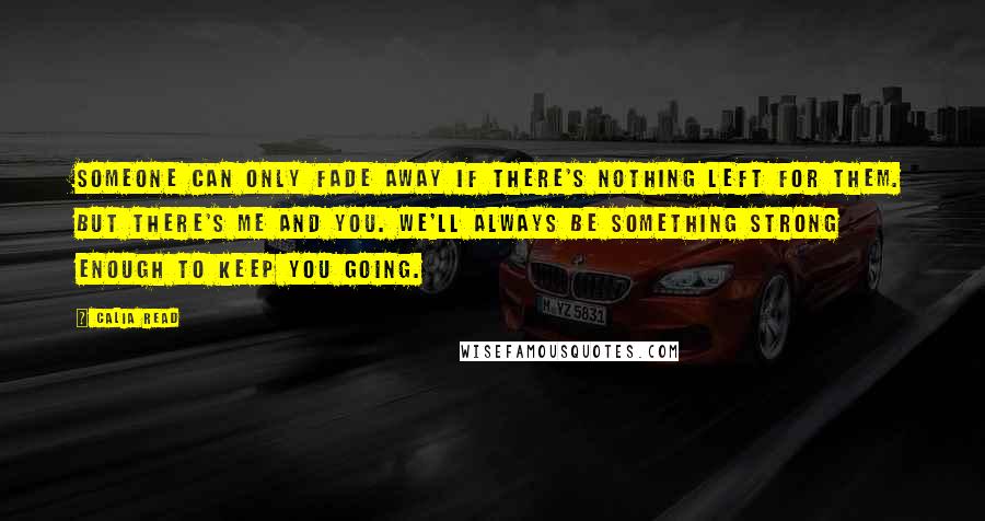 Calia Read Quotes: Someone can only fade away if there's nothing left for them. But there's me and you. We'll always be something strong enough to keep you going.