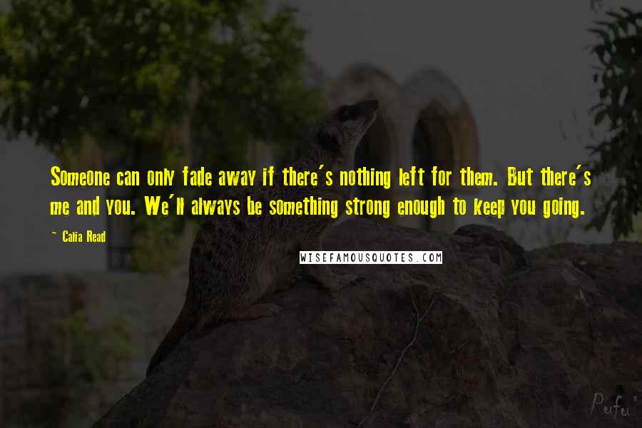 Calia Read Quotes: Someone can only fade away if there's nothing left for them. But there's me and you. We'll always be something strong enough to keep you going.