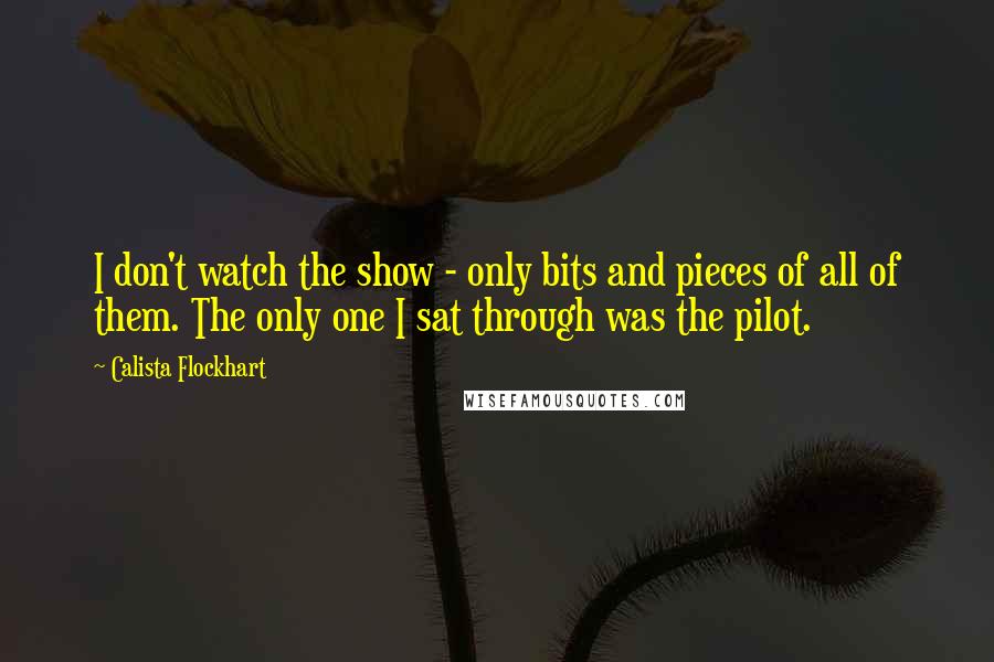 Calista Flockhart Quotes: I don't watch the show - only bits and pieces of all of them. The only one I sat through was the pilot.