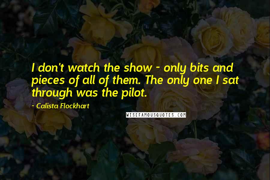 Calista Flockhart Quotes: I don't watch the show - only bits and pieces of all of them. The only one I sat through was the pilot.