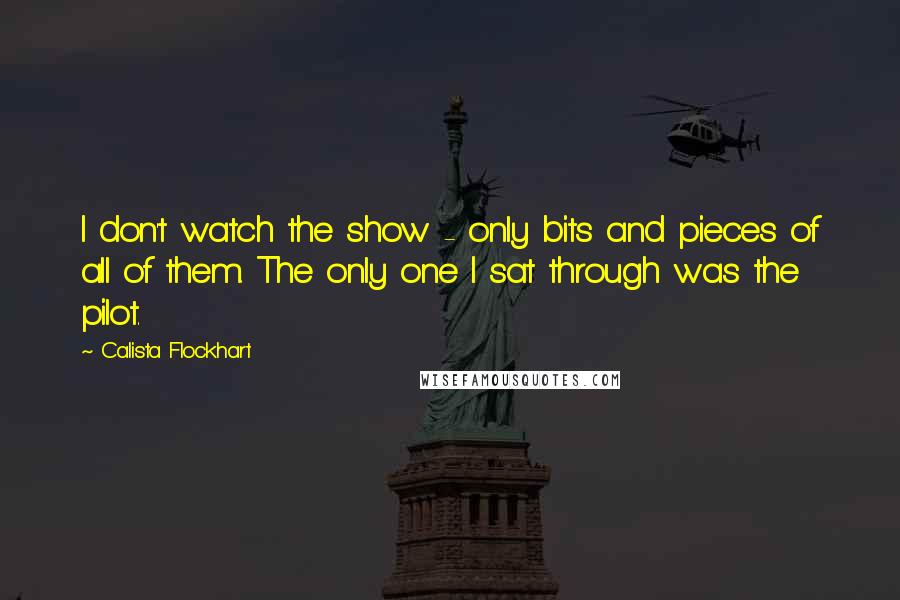 Calista Flockhart Quotes: I don't watch the show - only bits and pieces of all of them. The only one I sat through was the pilot.