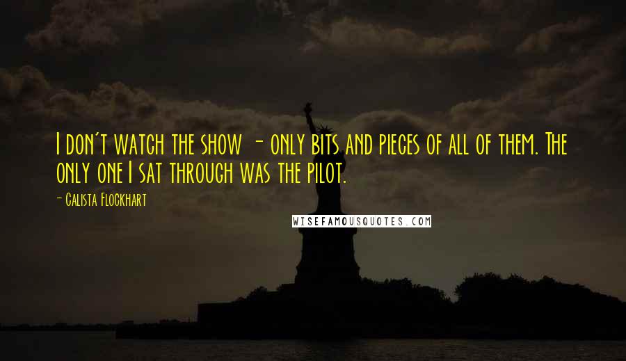 Calista Flockhart Quotes: I don't watch the show - only bits and pieces of all of them. The only one I sat through was the pilot.