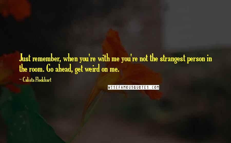 Calista Flockhart Quotes: Just remember, when you're with me you're not the strangest person in the room. Go ahead, get weird on me.