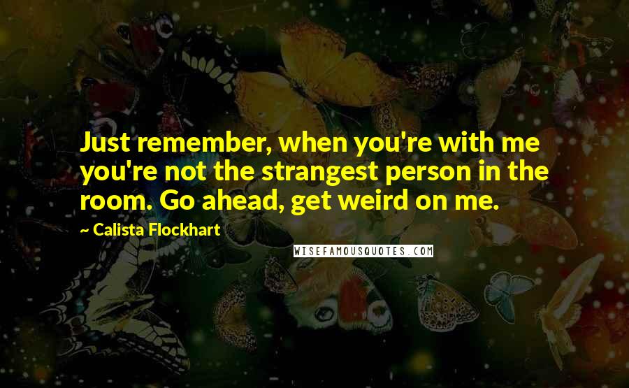 Calista Flockhart Quotes: Just remember, when you're with me you're not the strangest person in the room. Go ahead, get weird on me.