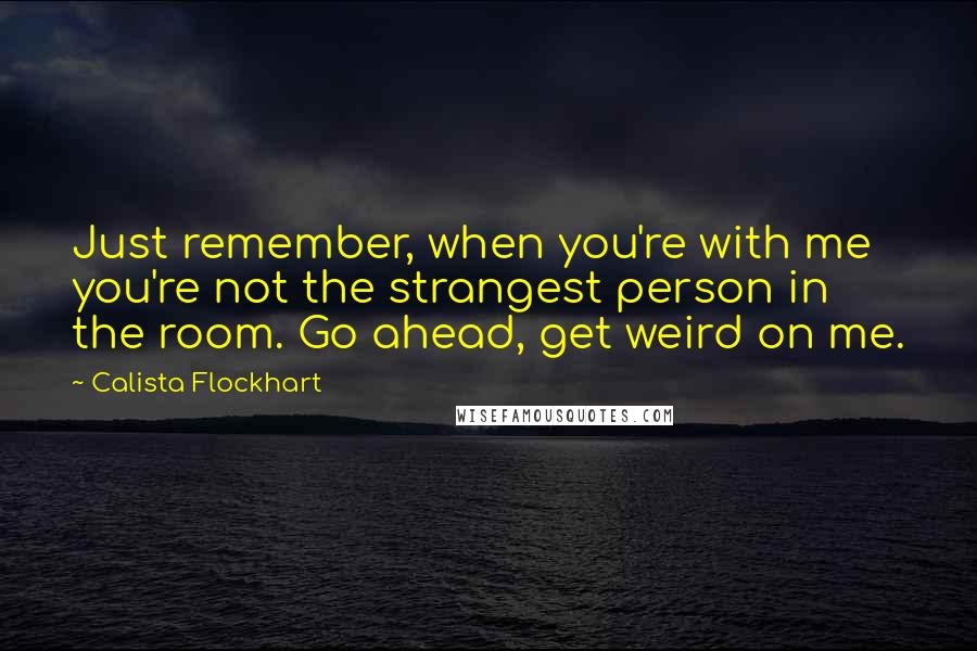 Calista Flockhart Quotes: Just remember, when you're with me you're not the strangest person in the room. Go ahead, get weird on me.