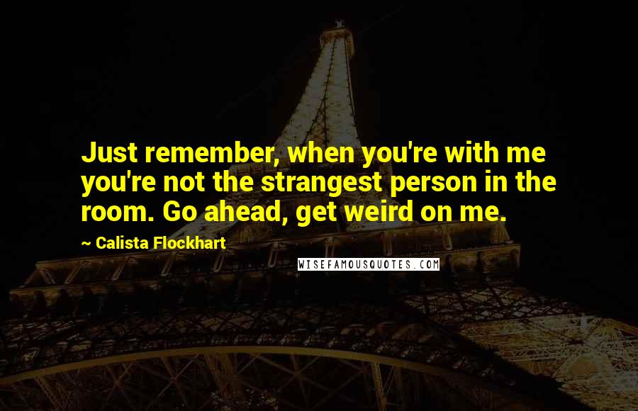 Calista Flockhart Quotes: Just remember, when you're with me you're not the strangest person in the room. Go ahead, get weird on me.