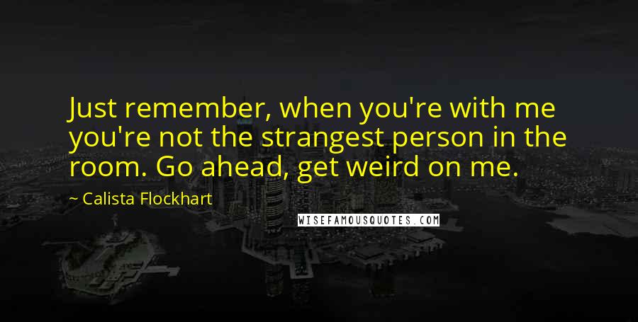 Calista Flockhart Quotes: Just remember, when you're with me you're not the strangest person in the room. Go ahead, get weird on me.