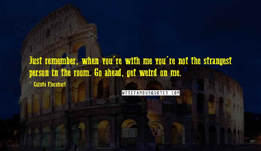 Calista Flockhart Quotes: Just remember, when you're with me you're not the strangest person in the room. Go ahead, get weird on me.