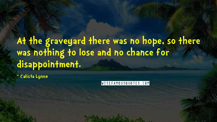 Calista Lynne Quotes: At the graveyard there was no hope, so there was nothing to lose and no chance for disappointment.