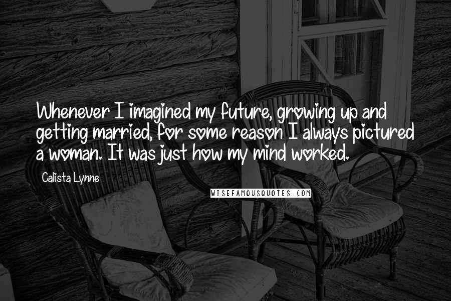 Calista Lynne Quotes: Whenever I imagined my future, growing up and getting married, for some reason I always pictured a woman. It was just how my mind worked.