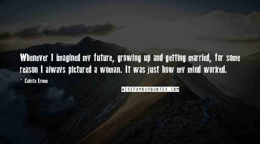 Calista Lynne Quotes: Whenever I imagined my future, growing up and getting married, for some reason I always pictured a woman. It was just how my mind worked.