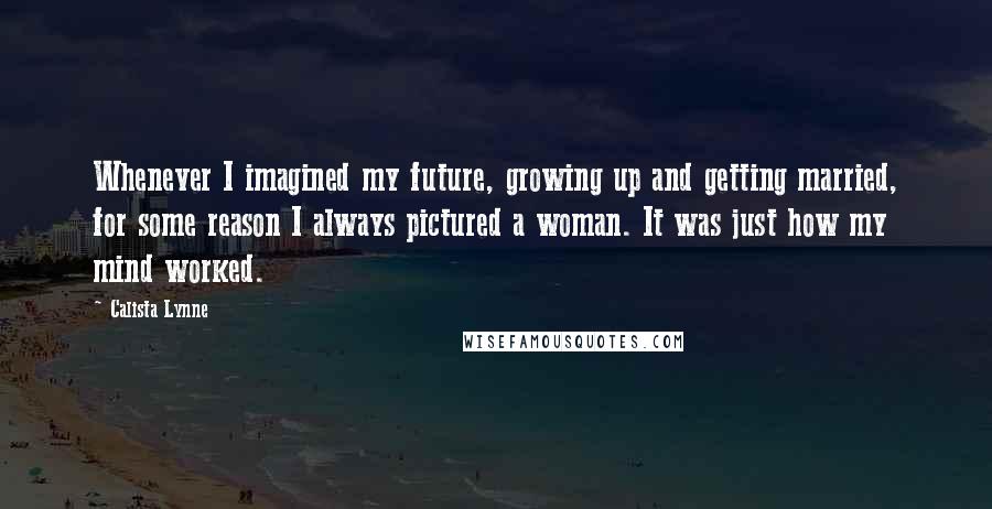 Calista Lynne Quotes: Whenever I imagined my future, growing up and getting married, for some reason I always pictured a woman. It was just how my mind worked.