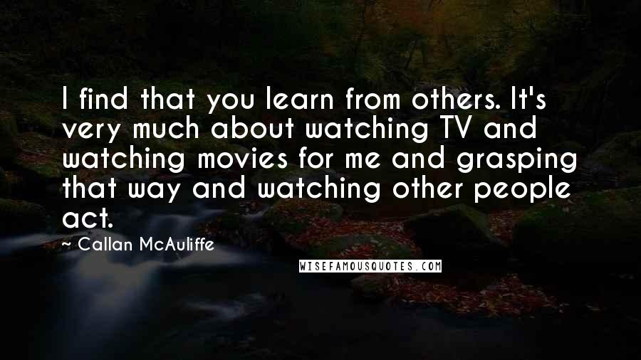 Callan McAuliffe Quotes: I find that you learn from others. It's very much about watching TV and watching movies for me and grasping that way and watching other people act.