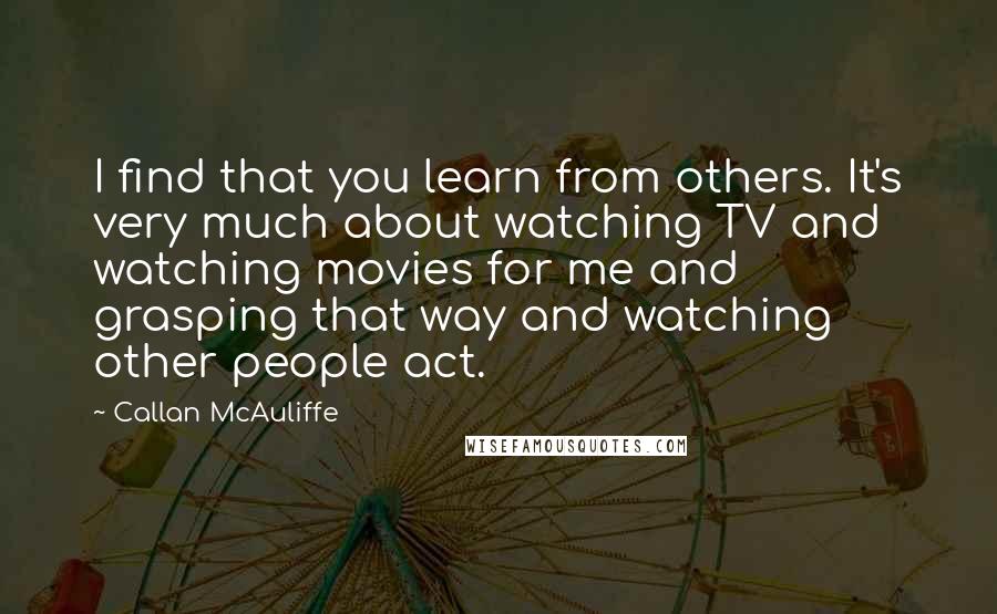 Callan McAuliffe Quotes: I find that you learn from others. It's very much about watching TV and watching movies for me and grasping that way and watching other people act.