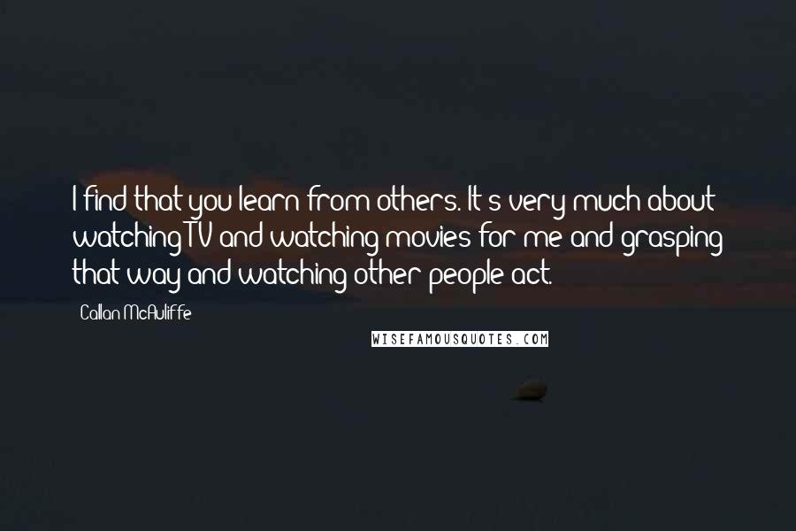 Callan McAuliffe Quotes: I find that you learn from others. It's very much about watching TV and watching movies for me and grasping that way and watching other people act.