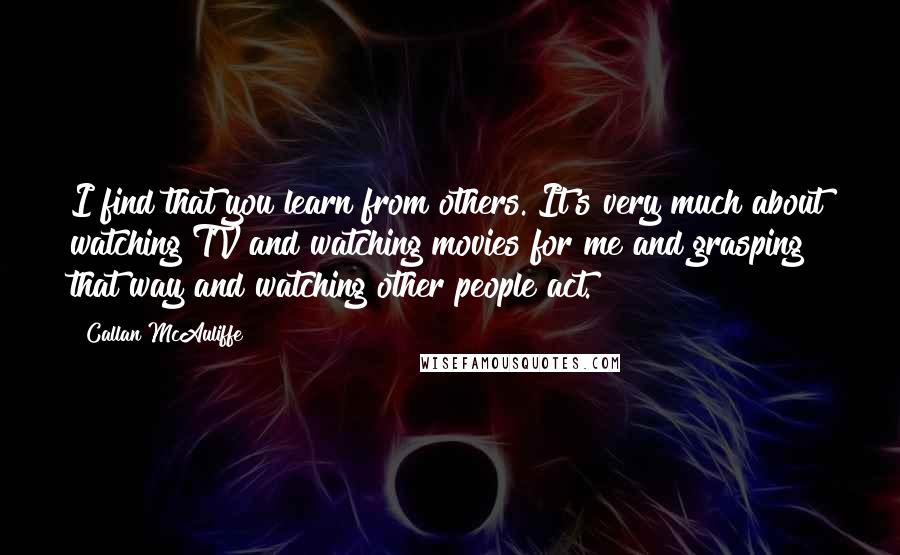 Callan McAuliffe Quotes: I find that you learn from others. It's very much about watching TV and watching movies for me and grasping that way and watching other people act.