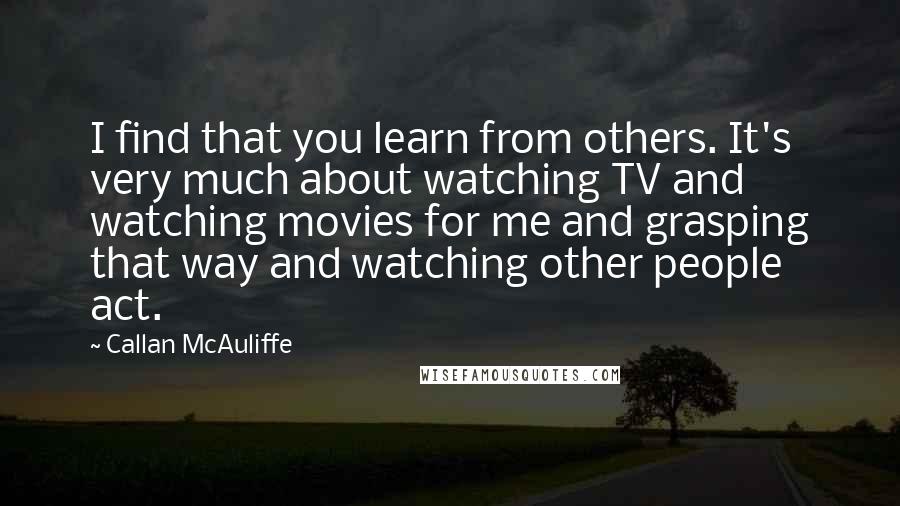 Callan McAuliffe Quotes: I find that you learn from others. It's very much about watching TV and watching movies for me and grasping that way and watching other people act.