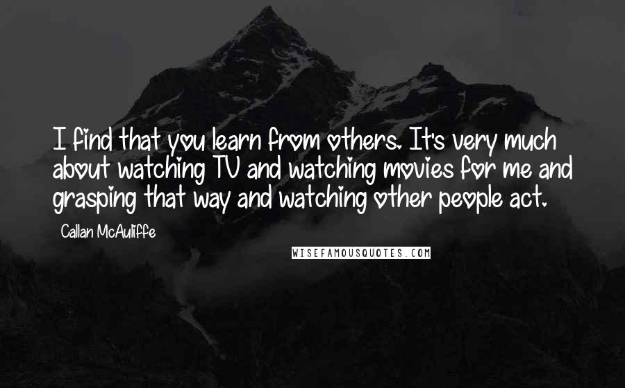 Callan McAuliffe Quotes: I find that you learn from others. It's very much about watching TV and watching movies for me and grasping that way and watching other people act.