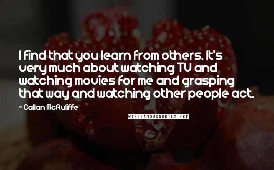 Callan McAuliffe Quotes: I find that you learn from others. It's very much about watching TV and watching movies for me and grasping that way and watching other people act.