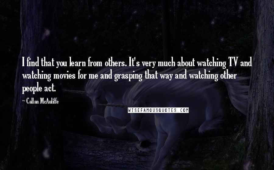 Callan McAuliffe Quotes: I find that you learn from others. It's very much about watching TV and watching movies for me and grasping that way and watching other people act.
