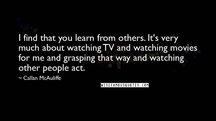Callan McAuliffe Quotes: I find that you learn from others. It's very much about watching TV and watching movies for me and grasping that way and watching other people act.