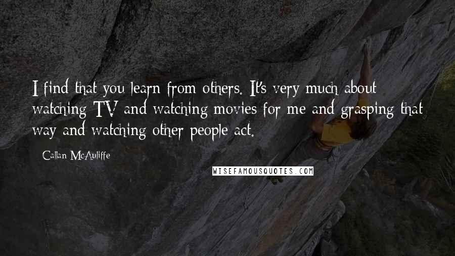 Callan McAuliffe Quotes: I find that you learn from others. It's very much about watching TV and watching movies for me and grasping that way and watching other people act.