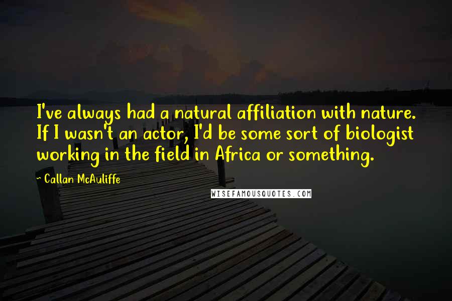 Callan McAuliffe Quotes: I've always had a natural affiliation with nature. If I wasn't an actor, I'd be some sort of biologist working in the field in Africa or something.