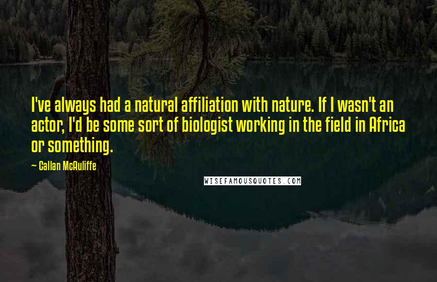 Callan McAuliffe Quotes: I've always had a natural affiliation with nature. If I wasn't an actor, I'd be some sort of biologist working in the field in Africa or something.