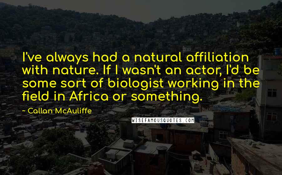 Callan McAuliffe Quotes: I've always had a natural affiliation with nature. If I wasn't an actor, I'd be some sort of biologist working in the field in Africa or something.
