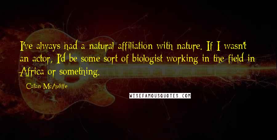 Callan McAuliffe Quotes: I've always had a natural affiliation with nature. If I wasn't an actor, I'd be some sort of biologist working in the field in Africa or something.