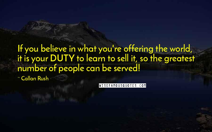Callan Rush Quotes: If you believe in what you're offering the world, it is your DUTY to learn to sell it, so the greatest number of people can be served!