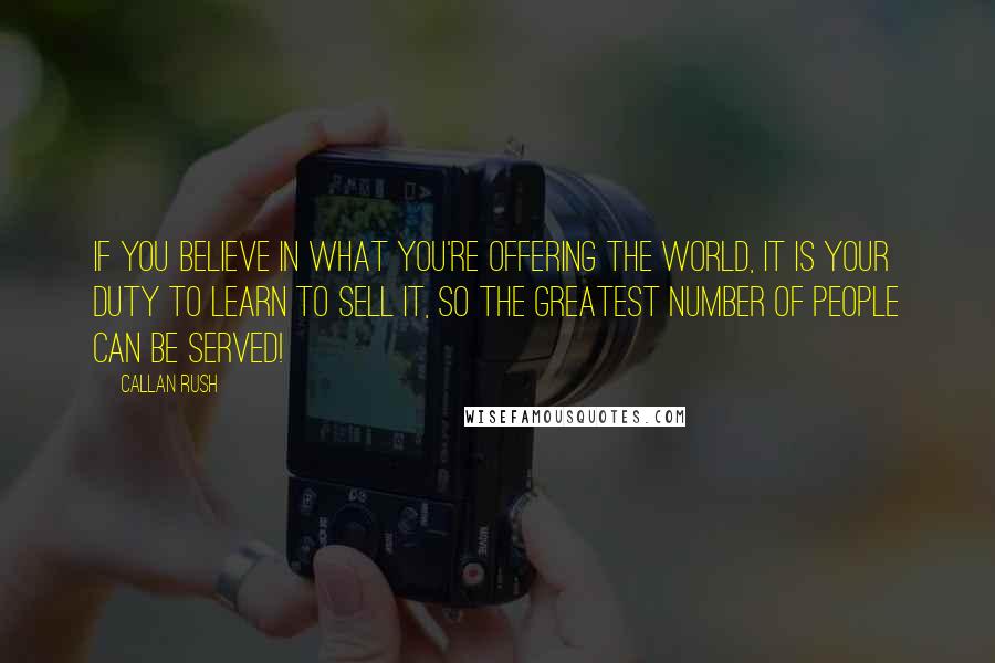 Callan Rush Quotes: If you believe in what you're offering the world, it is your DUTY to learn to sell it, so the greatest number of people can be served!