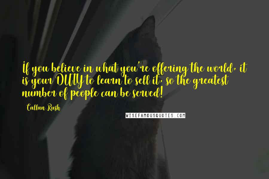 Callan Rush Quotes: If you believe in what you're offering the world, it is your DUTY to learn to sell it, so the greatest number of people can be served!